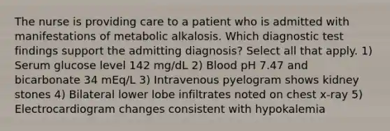 The nurse is providing care to a patient who is admitted with manifestations of metabolic alkalosis. Which diagnostic test findings support the admitting diagnosis? Select all that apply. 1) Serum glucose level 142 mg/dL 2) Blood pH 7.47 and bicarbonate 34 mEq/L 3) Intravenous pyelogram shows kidney stones 4) Bilateral lower lobe infiltrates noted on chest x-ray 5) Electrocardiogram changes consistent with hypokalemia