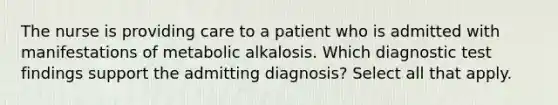 The nurse is providing care to a patient who is admitted with manifestations of metabolic alkalosis. Which diagnostic test findings support the admitting diagnosis? Select all that apply.