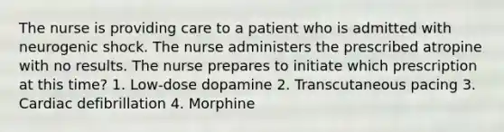 The nurse is providing care to a patient who is admitted with neurogenic shock. The nurse administers the prescribed atropine with no results. The nurse prepares to initiate which prescription at this time? 1. Low-dose dopamine 2. Transcutaneous pacing 3. Cardiac defibrillation 4. Morphine