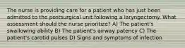 The nurse is providing care for a patient who has just been admitted to the postsurgical unit following a laryngectomy. What assessment should the nurse prioritize? A) The patient's swallowing ability B) The patient's airway patency C) The patient's carotid pulses D) Signs and symptoms of infection