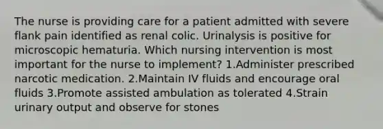 The nurse is providing care for a patient admitted with severe flank pain identified as renal colic. Urinalysis is positive for microscopic hematuria. Which nursing intervention is most important for the nurse to implement? 1.Administer prescribed narcotic medication. 2.Maintain IV fluids and encourage oral fluids 3.Promote assisted ambulation as tolerated 4.Strain urinary output and observe for stones