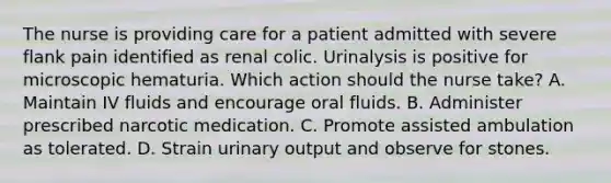 The nurse is providing care for a patient admitted with severe flank pain identified as renal colic. Urinalysis is positive for microscopic hematuria. Which action should the nurse take? A. Maintain IV fluids and encourage oral fluids. B. Administer prescribed narcotic medication. C. Promote assisted ambulation as tolerated. D. Strain urinary output and observe for stones.