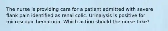 The nurse is providing care for a patient admitted with severe flank pain identified as renal colic. Urinalysis is positive for microscopic hematuria. Which action should the nurse take?