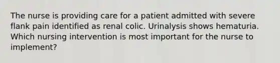 The nurse is providing care for a patient admitted with severe flank pain identified as renal colic. Urinalysis shows hematuria. Which nursing intervention is most important for the nurse to implement?