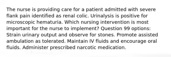 The nurse is providing care for a patient admitted with severe flank pain identified as renal colic. Urinalysis is positive for microscopic hematuria. Which nursing intervention is most important for the nurse to implement? Question 99 options: Strain urinary output and observe for stones. Promote assisted ambulation as tolerated. Maintain IV fluids and encourage oral fluids. Administer prescribed narcotic medication.