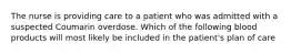 The nurse is providing care to a patient who was admitted with a suspected Coumarin overdose. Which of the following blood products will most likely be included in the patient's plan of care