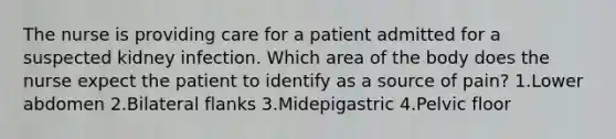 The nurse is providing care for a patient admitted for a suspected kidney infection. Which area of the body does the nurse expect the patient to identify as a source of pain? 1.Lower abdomen 2.Bilateral flanks 3.Midepigastric 4.Pelvic floor