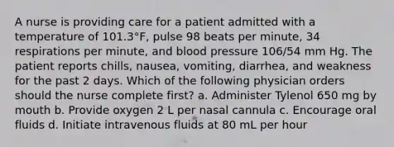 A nurse is providing care for a patient admitted with a temperature of 101.3°F, pulse 98 beats per minute, 34 respirations per minute, and blood pressure 106/54 mm Hg. The patient reports chills, nausea, vomiting, diarrhea, and weakness for the past 2 days. Which of the following physician orders should the nurse complete first? a. Administer Tylenol 650 mg by mouth b. Provide oxygen 2 L per nasal cannula c. Encourage oral fluids d. Initiate intravenous fluids at 80 mL per hour