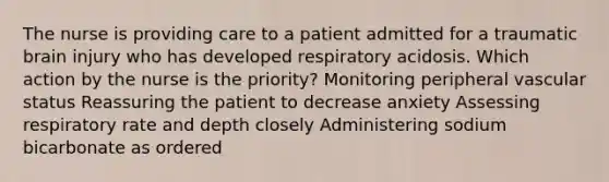 The nurse is providing care to a patient admitted for a traumatic brain injury who has developed respiratory acidosis. Which action by the nurse is the priority? Monitoring peripheral vascular status Reassuring the patient to decrease anxiety Assessing respiratory rate and depth closely Administering sodium bicarbonate as ordered