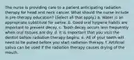 The nurse is providing care to a patient anticipating radiation therapy for head and neck cancer. What should the nurse include in pre-therapy education? (Select all that apply.) a. Water is an appropriate substitute for saliva. b. Good oral hygiene habits are important to prevent decay. c. Tooth decay occurs less frequently when oral tissues are dry. d. It is important that you visit the dentist before radiation therapy begins. e. All of your teeth will need to be pulled before you start radiation therapy. f. Artificial saliva can be used if the radiation therapy causes drying of the mouth.