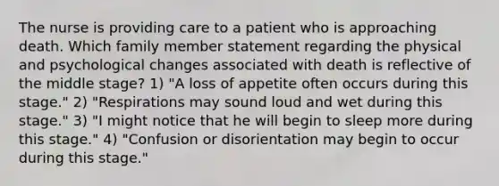 The nurse is providing care to a patient who is approaching death. Which family member statement regarding the physical and psychological changes associated with death is reflective of the middle stage? 1) "A loss of appetite often occurs during this stage." 2) "Respirations may sound loud and wet during this stage." 3) "I might notice that he will begin to sleep more during this stage." 4) "Confusion or disorientation may begin to occur during this stage."