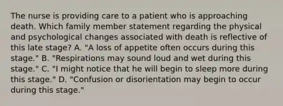 The nurse is providing care to a patient who is approaching death. Which family member statement regarding the physical and psychological changes associated with death is reflective of this late stage? A. "A loss of appetite often occurs during this stage." B. "Respirations may sound loud and wet during this stage." C. "I might notice that he will begin to sleep more during this stage." D. "Confusion or disorientation may begin to occur during this stage."