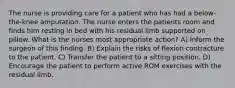 The nurse is providing care for a patient who has had a below-the-knee amputation. The nurse enters the patients room and finds him resting in bed with his residual limb supported on pillow. What is the nurses most appropriate action? A) Inform the surgeon of this finding. B) Explain the risks of flexion contracture to the patient. C) Transfer the patient to a sitting position. D) Encourage the patient to perform active ROM exercises with the residual limb.