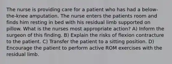 The nurse is providing care for a patient who has had a below-the-knee amputation. The nurse enters the patients room and finds him resting in bed with his residual limb supported on pillow. What is the nurses most appropriate action? A) Inform the surgeon of this finding. B) Explain the risks of flexion contracture to the patient. C) Transfer the patient to a sitting position. D) Encourage the patient to perform active ROM exercises with the residual limb.