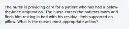 The nurse is providing care for a patient who has had a below-the-knee amputation. The nurse enters the patients room and finds him resting in bed with his residual limb supported on pillow. What is the nurses most appropriate action?