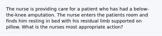 The nurse is providing care for a patient who has had a below-the-knee amputation. The nurse enters the patients room and finds him resting in bed with his residual limb supported on pillow. What is the nurses most appropriate action?