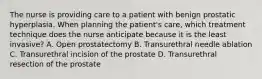 The nurse is providing care to a patient with benign prostatic hyperplasia. When planning the patient's care, which treatment technique does the nurse anticipate because it is the least invasive? A. Open prostatectomy B. Transurethral needle ablation C. Transurethral incision of the prostate D. Transurethral resection of the prostate