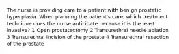 The nurse is providing care to a patient with benign prostatic hyperplasia. When planning the patient's care, which treatment technique does the nurse anticipate because it is the least invasive? 1 Open prostatectomy 2 Transurethral needle ablation 3 Transurethral incision of the prostate 4 Transurethral resection of the prostate