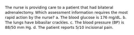 The nurse is providing care to a patient that had bilateral adrenalectomy. Which assessment information requires the most rapid action by the nurse? a. The blood glucose is 176 mg/dL. b. The lungs have bibasilar crackles. c. The blood pressure (BP) is 88/50 mm Hg. d. The patient reports 5/10 incisional pain.