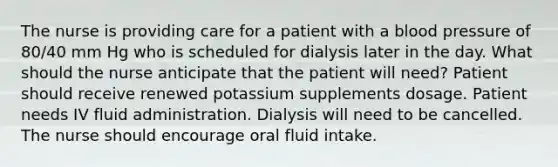 The nurse is providing care for a patient with a blood pressure of 80/40 mm Hg who is scheduled for dialysis later in the day. What should the nurse anticipate that the patient will need? Patient should receive renewed potassium supplements dosage. Patient needs IV fluid administration. Dialysis will need to be cancelled. The nurse should encourage oral fluid intake.