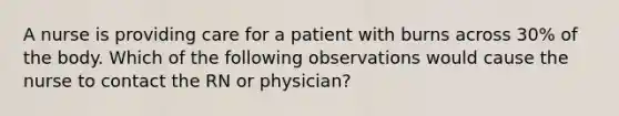 A nurse is providing care for a patient with burns across 30% of the body. Which of the following observations would cause the nurse to contact the RN or physician?