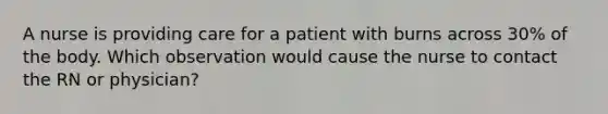 A nurse is providing care for a patient with burns across 30% of the body. Which observation would cause the nurse to contact the RN or physician?