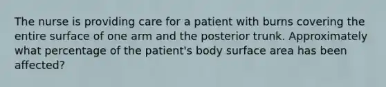 The nurse is providing care for a patient with burns covering the entire surface of one arm and the posterior trunk. Approximately what percentage of the patient's body surface area has been affected?