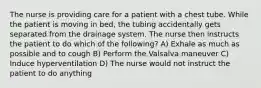 The nurse is providing care for a patient with a chest tube. While the patient is moving in bed, the tubing accidentally gets separated from the drainage system. The nurse then instructs the patient to do which of the following? A) Exhale as much as possible and to cough B) Perform the Valsalva maneuver C) Induce hyperventilation D) The nurse would not instruct the patient to do anything