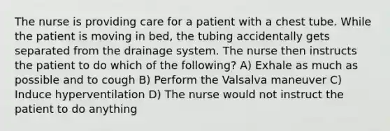 The nurse is providing care for a patient with a chest tube. While the patient is moving in bed, the tubing accidentally gets separated from the drainage system. The nurse then instructs the patient to do which of the following? A) Exhale as much as possible and to cough B) Perform the Valsalva maneuver C) Induce hyperventilation D) The nurse would not instruct the patient to do anything