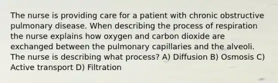 The nurse is providing care for a patient with chronic obstructive pulmonary disease. When describing the process of respiration the nurse explains how oxygen and carbon dioxide are exchanged between the pulmonary capillaries and the alveoli. The nurse is describing what process? A) Diffusion B) Osmosis C) Active transport D) Filtration