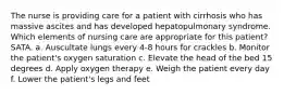 The nurse is providing care for a patient with cirrhosis who has massive ascites and has developed hepatopulmonary syndrome. Which elements of nursing care are appropriate for this patient? SATA. a. Auscultate lungs every 4-8 hours for crackles b. Monitor the patient's oxygen saturation c. Elevate the head of the bed 15 degrees d. Apply oxygen therapy e. Weigh the patient every day f. Lower the patient's legs and feet