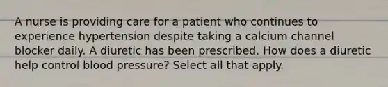 A nurse is providing care for a patient who continues to experience hypertension despite taking a calcium channel blocker daily. A diuretic has been prescribed. How does a diuretic help control blood pressure? Select all that apply.