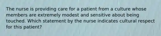 The nurse is providing care for a patient from a culture whose members are extremely modest and sensitive about being touched. Which statement by the nurse indicates cultural respect for this patient?