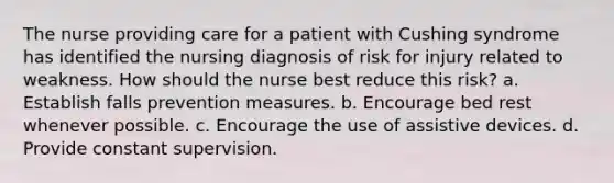 The nurse providing care for a patient with Cushing syndrome has identified the nursing diagnosis of risk for injury related to weakness. How should the nurse best reduce this risk? a. Establish falls prevention measures. b. Encourage bed rest whenever possible. c. Encourage the use of assistive devices. d. Provide constant supervision.