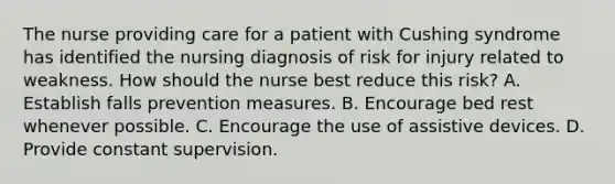 The nurse providing care for a patient with Cushing syndrome has identified the nursing diagnosis of risk for injury related to weakness. How should the nurse best reduce this risk? A. Establish falls prevention measures. B. Encourage bed rest whenever possible. C. Encourage the use of assistive devices. D. Provide constant supervision.