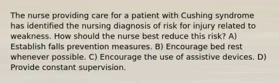 The nurse providing care for a patient with Cushing syndrome has identified the nursing diagnosis of risk for injury related to weakness. How should the nurse best reduce this risk? A) Establish falls prevention measures. B) Encourage bed rest whenever possible. C) Encourage the use of assistive devices. D) Provide constant supervision.