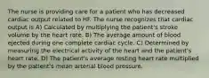 The nurse is providing care for a patient who has decreased cardiac output related to HF. The nurse recognizes that cardiac output is A) Calculated by multiplying the patient's stroke volume by the heart rate. B) The average amount of blood ejected during one complete cardiac cycle. C) Determined by measuring the electrical activity of the heart and the patient's heart rate. D) The patient's average resting heart rate multiplied by the patient's mean arterial blood pressure.