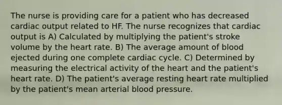 The nurse is providing care for a patient who has decreased cardiac output related to HF. The nurse recognizes that cardiac output is A) Calculated by multiplying the patient's stroke volume by the heart rate. B) The average amount of blood ejected during one complete cardiac cycle. C) Determined by measuring the electrical activity of the heart and the patient's heart rate. D) The patient's average resting heart rate multiplied by the patient's mean arterial blood pressure.