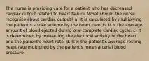 The nurse is providing care for a patient who has decreased cardiac output related to heart failure. What should the nurse recognize about cardiac output? a. It is calculated by multiplying the patient's stroke volume by the heart rate. b. It is the average amount of blood ejected during one complete cardiac cycle. c. It is determined by measuring the electrical activity of the heart and the patient's heart rate. d. It is the patient's average resting heart rate multiplied by the patient's mean arterial blood pressure.