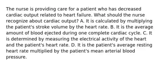 The nurse is providing care for a patient who has decreased cardiac output related to heart failure. What should the nurse recognize about cardiac output? A. It is calculated by multiplying the patient's stroke volume by the heart rate. B. It is the average amount of blood ejected during one complete cardiac cycle. C. It is determined by measuring the electrical activity of the heart and the patient's heart rate. D. It is the patient's average resting heart rate multiplied by the patient's mean arterial blood pressure.