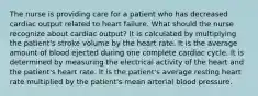 The nurse is providing care for a patient who has decreased cardiac output related to heart failure. What should the nurse recognize about cardiac output? It is calculated by multiplying the patient's stroke volume by the heart rate. It is the average amount of blood ejected during one complete cardiac cycle. It is determined by measuring the electrical activity of the heart and the patient's heart rate. It is the patient's average resting heart rate multiplied by the patient's mean arterial blood pressure.