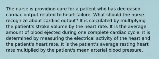 The nurse is providing care for a patient who has decreased cardiac output related to heart failure. What should the nurse recognize about cardiac output? It is calculated by multiplying the patient's stroke volume by the heart rate. It is the average amount of blood ejected during one complete cardiac cycle. It is determined by measuring the electrical activity of the heart and the patient's heart rate. It is the patient's average resting heart rate multiplied by the patient's mean arterial blood pressure.