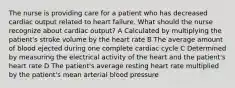 The nurse is providing care for a patient who has decreased cardiac output related to heart failure. What should the nurse recognize about cardiac output? A Calculated by multiplying the patient's stroke volume by the heart rate B The average amount of blood ejected during one complete cardiac cycle C Determined by measuring the electrical activity of the heart and the patient's heart rate D The patient's average resting heart rate multiplied by the patient's mean arterial blood pressure