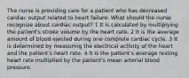 The nurse is providing care for a patient who has decreased cardiac output related to heart failure. What should the nurse recognize about cardiac output? 1 It is calculated by multiplying the patient's stroke volume by the heart rate. 2 It is the average amount of blood ejected during one complete cardiac cycle. 3 It is determined by measuring the electrical activity of the heart and the patient's heart rate. 4 It is the patient's average resting heart rate multiplied by the patient's mean arterial blood pressure.