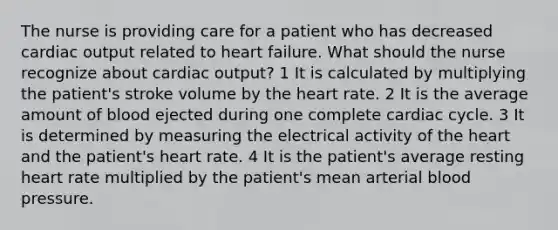 The nurse is providing care for a patient who has decreased cardiac output related to heart failure. What should the nurse recognize about cardiac output? 1 It is calculated by multiplying the patient's stroke volume by the heart rate. 2 It is the average amount of blood ejected during one complete cardiac cycle. 3 It is determined by measuring the electrical activity of the heart and the patient's heart rate. 4 It is the patient's average resting heart rate multiplied by the patient's mean arterial blood pressure.