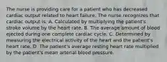 The nurse is providing care for a patient who has decreased cardiac output related to heart failure. The nurse recognizes that cardiac output is: A. Calculated by multiplying the patient's stroke volume by the heart rate. B. The average amount of blood ejected during one complete cardiac cycle. C. Determined by measuring the electrical activity of the heart and the patient's heart rate. D. The patient's average resting heart rate multiplied by the patient's mean arterial blood pressure.