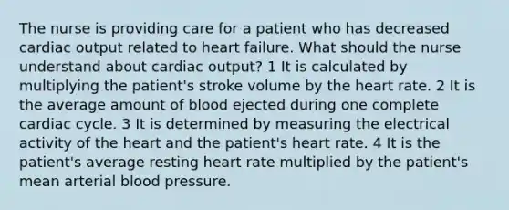 The nurse is providing care for a patient who has decreased cardiac output related to heart failure. What should the nurse understand about cardiac output? 1 It is calculated by multiplying the patient's stroke volume by the heart rate. 2 It is the average amount of blood ejected during one complete cardiac cycle. 3 It is determined by measuring the electrical activity of the heart and the patient's heart rate. 4 It is the patient's average resting heart rate multiplied by the patient's mean arterial blood pressure.