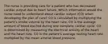 The nurse is providing care for a patient who has decreased cardiac output due to heart failure. Which information would the nurse need to understand about cardiac output (CO) when developing the plan of care? CO is calculated by multiplying the patient's stroke volume by the heart rate. CO is the average amount of blood ejected during one complete cardiac cycle. CO is determined by measuring the electrical activity of the heart and the heart rate. CO is the patient's average resting heart rate multiplied by the mean arterial blood pressure.