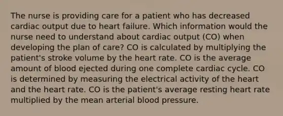 The nurse is providing care for a patient who has decreased cardiac output due to heart failure. Which information would the nurse need to understand about cardiac output (CO) when developing the plan of care? CO is calculated by multiplying the patient's stroke volume by the heart rate. CO is the average amount of blood ejected during one complete cardiac cycle. CO is determined by measuring the electrical activity of the heart and the heart rate. CO is the patient's average resting heart rate multiplied by the mean arterial blood pressure.