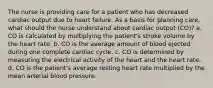 The nurse is providing care for a patient who has decreased cardiac output due to heart failure. As a basis for planning care, what should the nurse understand about cardiac output (CO)? a. CO is calculated by multiplying the patient's stroke volume by the heart rate. b. CO is the average amount of blood ejected during one complete cardiac cycle. c. CO is determined by measuring the electrical activity of the heart and the heart rate. d. CO is the patient's average resting heart rate multiplied by the mean arterial blood pressure.